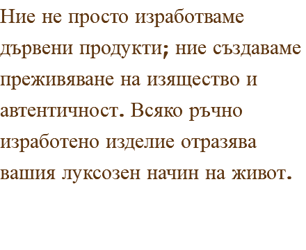 Ние не просто изработваме дървени продукти; ние създаваме преживяване на изящество и автентичност. Всяко ръчно изработено изделие отразява вашия луксозен начин на живот.